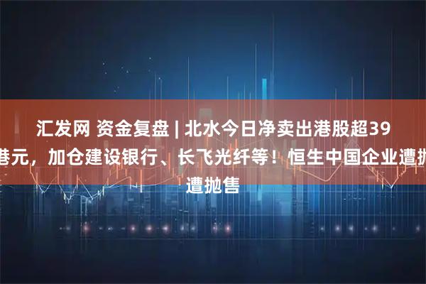 汇发网 资金复盘 | 北水今日净卖出港股超39亿港元，加仓建设银行、长飞光纤等！恒生中国企业遭抛售