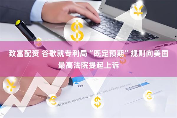 致富配资 谷歌就专利局“既定预期”规则向美国最高法院提起上诉